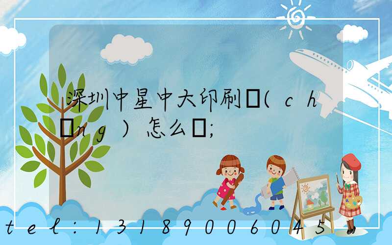 深圳中星中大印刷廠(chǎng)怎么樣